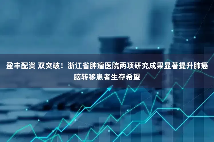 盈丰配资 双突破！浙江省肿瘤医院两项研究成果显著提升肺癌脑转移患者生存希望