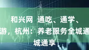 和兴网  通吃、通学、通游，杭州：养老服务全城通享
