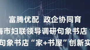富腾优配  政企协同育未来｜上海市妇联领导调研句象书店“家+书屋”创新实践