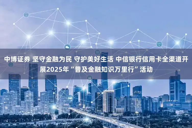 中博证券 坚守金融为民 守护美好生活 中信银行信用卡全渠道开展2025年“普及金融知识万里行”活动