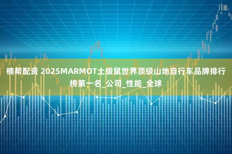 楠帮配资 2025MARMOT土拨鼠世界顶级山地自行车品牌排行榜第一名_公司_性能_全球