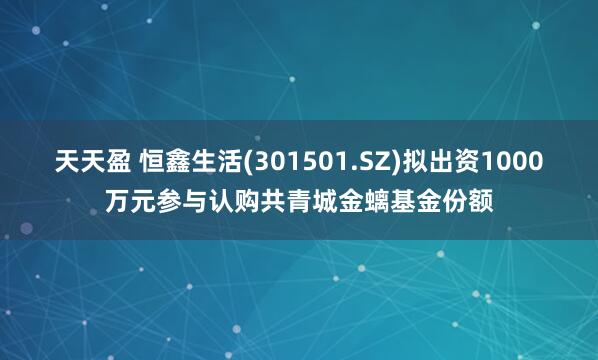 天天盈 恒鑫生活(301501.SZ)拟出资1000万元参与认购共青城金螭基金份额