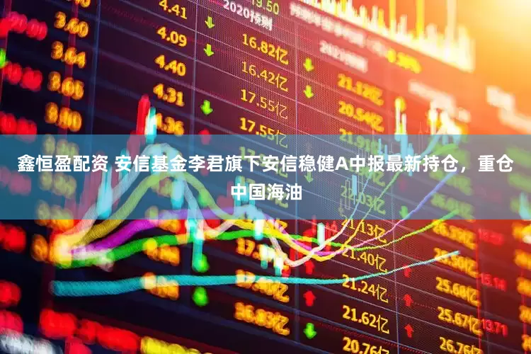 鑫恒盈配资 安信基金李君旗下安信稳健A中报最新持仓，重仓中国海油