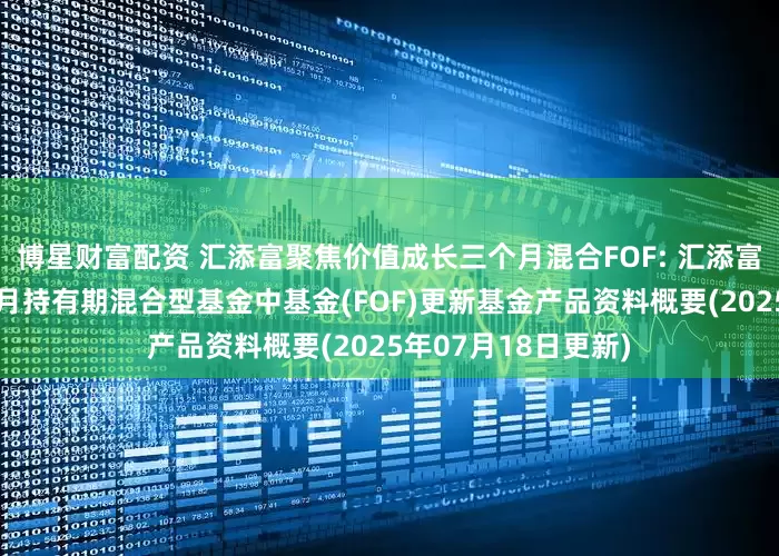 博星财富配资 汇添富聚焦价值成长三个月混合FOF: 汇添富聚焦价值成长三个月持有期混合型基金中基金(FOF)更新基金产品资料概要(2025年07月18日更新)