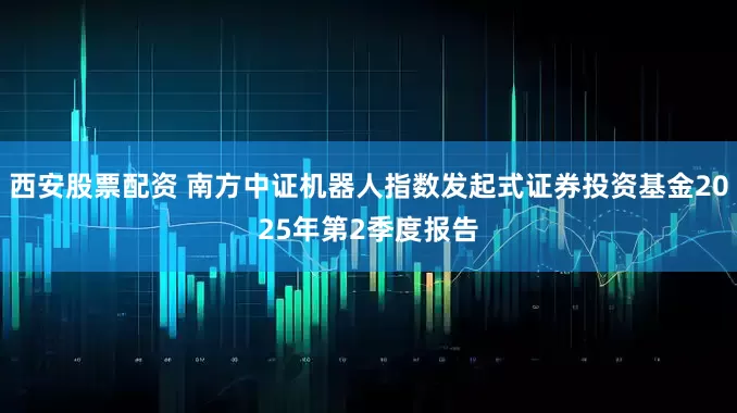 西安股票配资 南方中证机器人指数发起式证券投资基金2025年第2季度报告