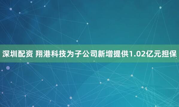 深圳配资 翔港科技为子公司新增提供1.02亿元担保