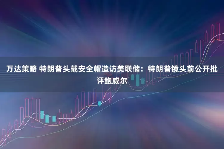 万达策略 特朗普头戴安全帽造访美联储：特朗普镜头前公开批评鲍威尔