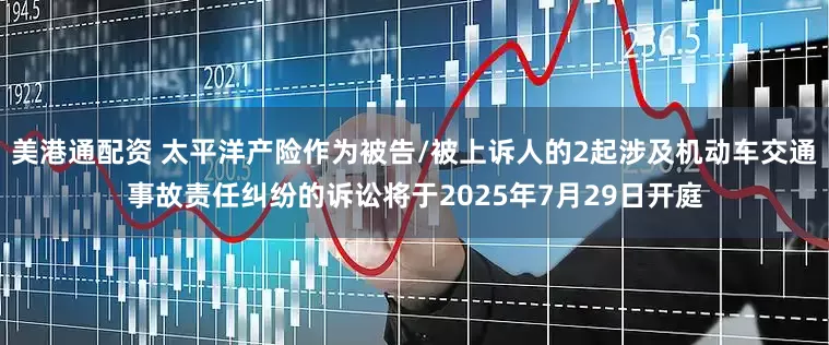 美港通配资 太平洋产险作为被告/被上诉人的2起涉及机动车交通事故责任纠纷的诉讼将于2025年7月29日开庭
