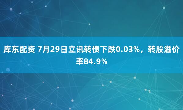 库东配资 7月29日立讯转债下跌0.03%，转股溢价率84.9%