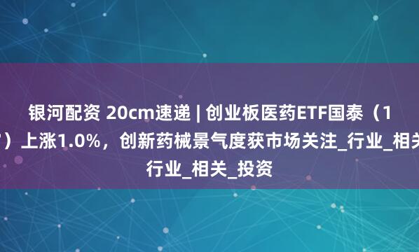 银河配资 20cm速递 | 创业板医药ETF国泰（159377）上涨1.0%，创新药械景气度获市场关注_行业_相关_投资
