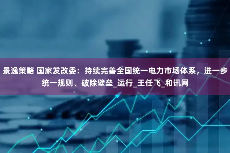 景逸策略 国家发改委：持续完善全国统一电力市场体系，进一步统一规则、破除壁垒_运行_王任飞_和讯网