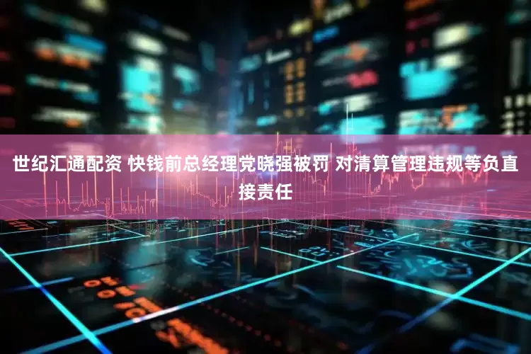 世纪汇通配资 快钱前总经理党晓强被罚 对清算管理违规等负直接责任