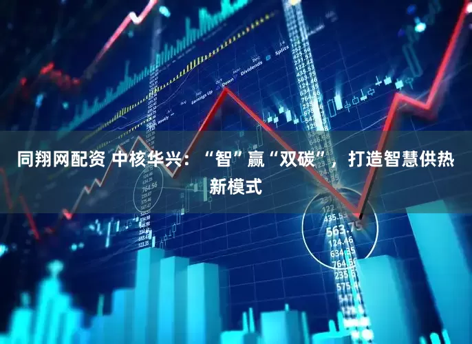同翔网配资 中核华兴：“智”赢“双碳”，打造智慧供热新模式