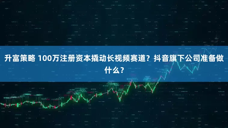 升富策略 100万注册资本撬动长视频赛道？抖音旗下公司准备做什么？